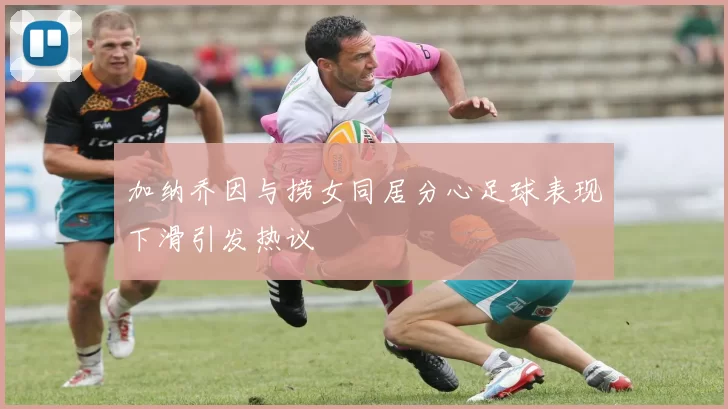 加纳乔因与捞女同居分心足球表现下滑引发热议