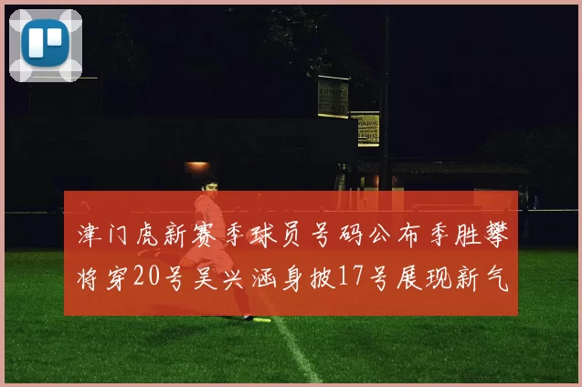 津门虎新赛季球员号码公布季胜攀将穿20号吴兴涵身披17号展现新气象