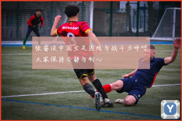 张睿谈中国女足团结与战斗力呼吁大家保持冷静与耐心