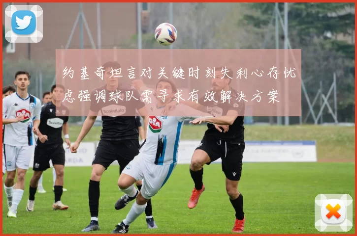 约基奇坦言对关键时刻失利心存忧虑强调球队需寻求有效解决方案