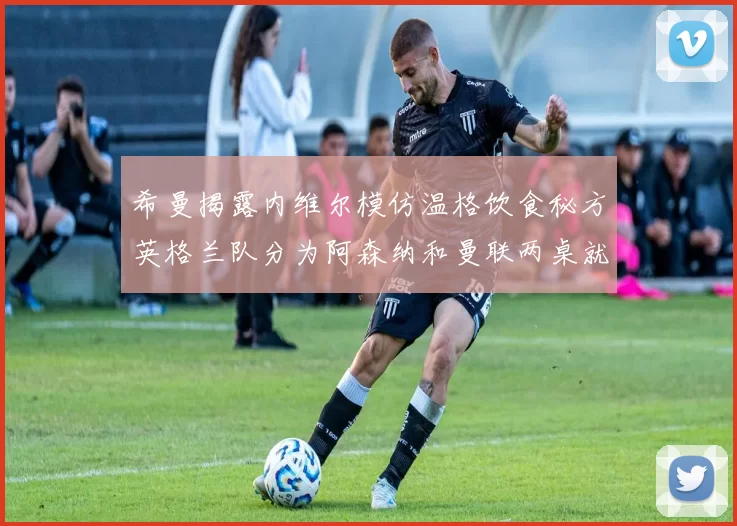 希曼揭露内维尔模仿温格饮食秘方英格兰队分为阿森纳和曼联两桌就餐