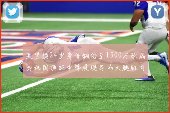 吴贤揆24岁身价翻倍至1500万欧成为韩国顶级中锋展现恐怖大腿肌肉