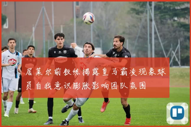 居莱尔前教练揭露皇马霸凌现象球员自我意识膨胀影响团队氛围
