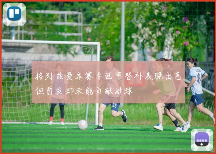 格列兹曼本赛季西甲替补表现出色但首发却未能贡献进球