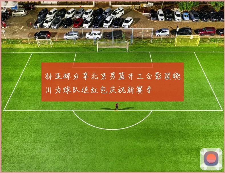 孙亚辉分享北京男篮开工合影翟晓川为球队送红包庆祝新赛季
