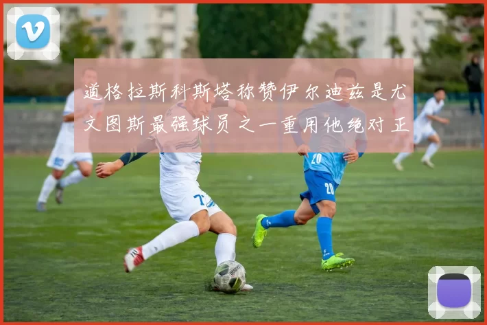 道格拉斯科斯塔称赞伊尔迪兹是尤文图斯最强球员之一重用他绝对正确