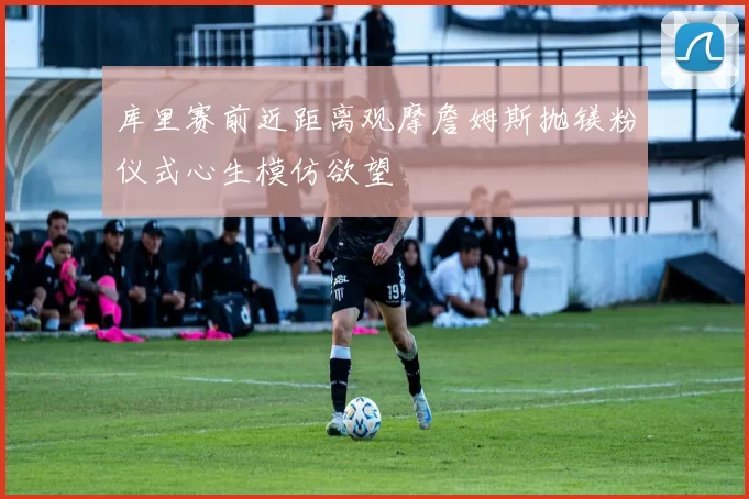 库里赛前近距离观摩詹姆斯抛镁粉仪式心生模仿欲望