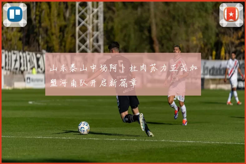 山东泰山中场阿卜杜肉苏力正式加盟河南队开启新篇章