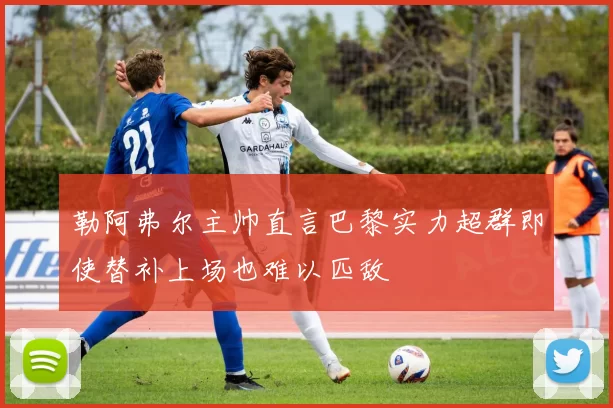 勒阿弗尔主帅直言巴黎实力超群即使替补上场也难以匹敌