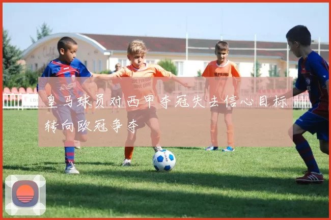 皇马球员对西甲夺冠失去信心目标转向欧冠争夺