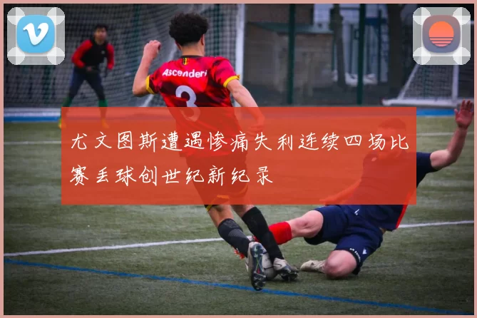 尤文图斯遭遇惨痛失利连续四场比赛丢球创世纪新纪录