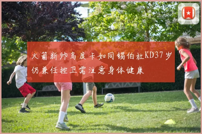 火箭新帅乌度卡如同锡伯杜KD37岁仍兼任控卫需注意身体健康