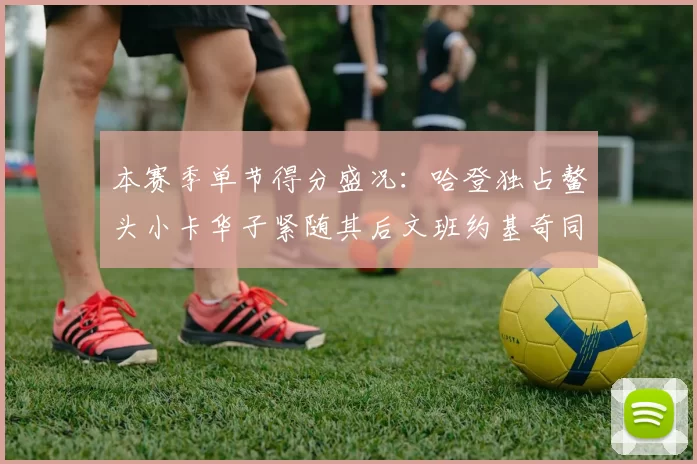 本赛季单节得分盛况：哈登独占鳌头小卡华子紧随其后文班约基奇同创佳绩