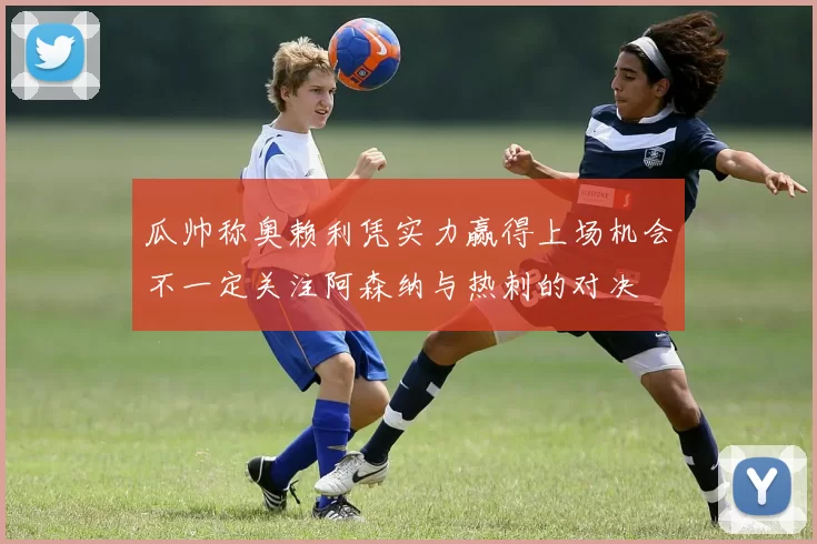 瓜帅称奥赖利凭实力赢得上场机会不一定关注阿森纳与热刺的对决