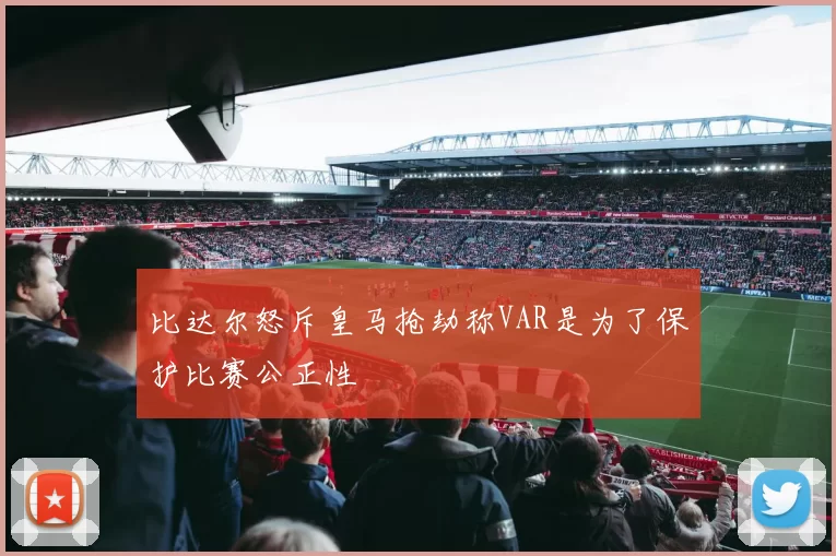 比达尔怒斥皇马抢劫称VAR是为了保护比赛公正性