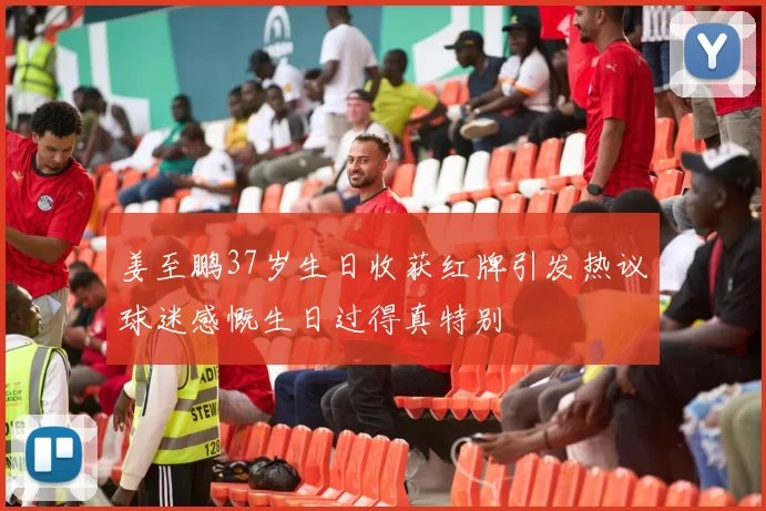 姜至鹏37岁生日收获红牌引发热议球迷感慨生日过得真特别