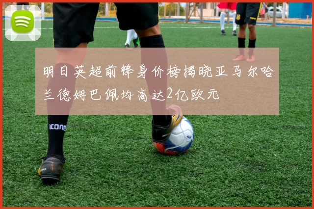 明日英超前锋身价榜揭晓亚马尔哈兰德姆巴佩均高达2亿欧元