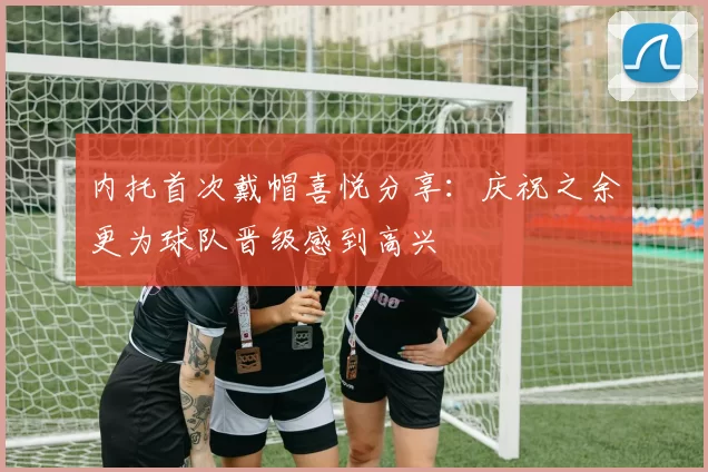 内托首次戴帽喜悦分享：庆祝之余更为球队晋级感到高兴