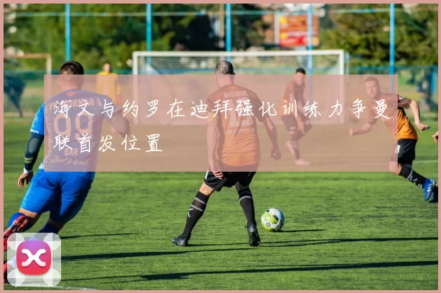 海文与约罗在迪拜强化训练力争曼联首发位置