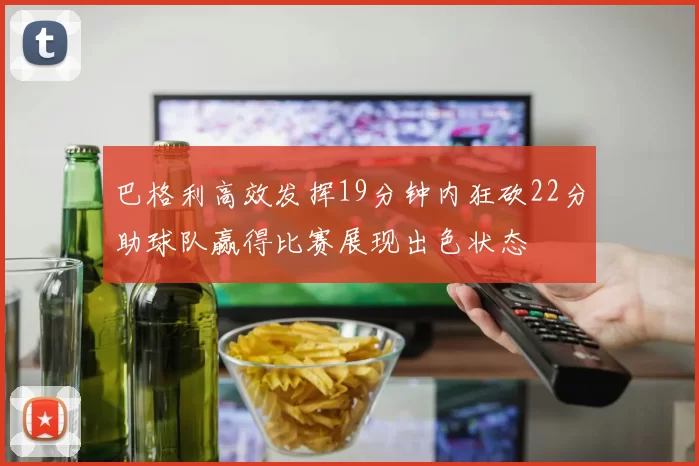 巴格利高效发挥19分钟内狂砍22分助球队赢得比赛展现出色状态