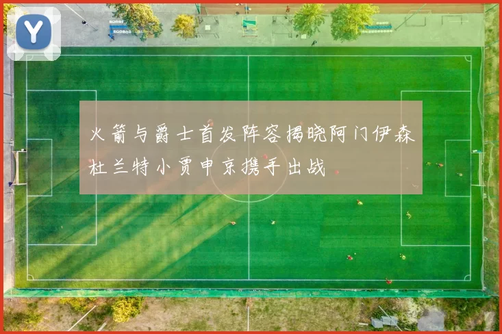 火箭与爵士首发阵容揭晓阿门伊森杜兰特小贾申京携手出战