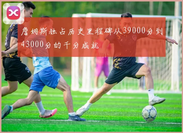 詹姆斯独占历史里程碑从39000分到43000分的千分成就