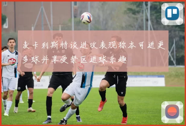 麦卡利斯特谈进攻表现称本可进更多球并享受禁区进球乐趣